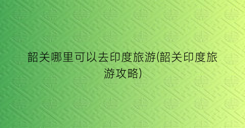 韶关哪里可以去印度旅游(韶关印度旅游攻略)