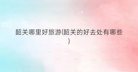 韶关哪里好旅游(韶关的好去处有哪些)