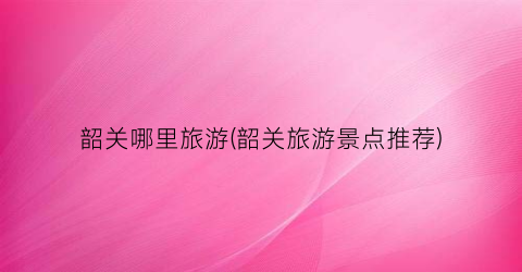 韶关哪里旅游(韶关旅游景点推荐)
