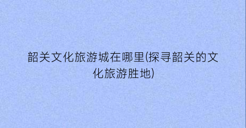 韶关文化旅游城在哪里(探寻韶关的文化旅游胜地)
