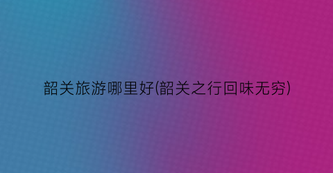 韶关旅游哪里好(韶关之行回味无穷)
