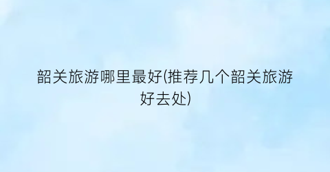 韶关旅游哪里最好(推荐几个韶关旅游好去处)