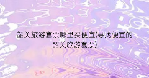 韶关旅游套票哪里买便宜(寻找便宜的韶关旅游套票)