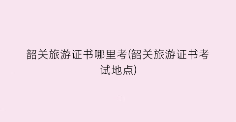 韶关旅游证书哪里考(韶关旅游证书考试地点)