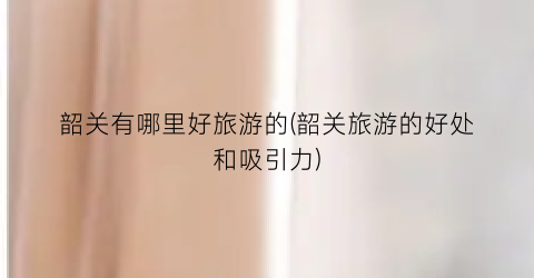 韶关有哪里好旅游的(韶关旅游的好处和吸引力)
