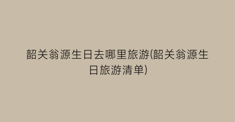 韶关翁源生日去哪里旅游(韶关翁源生日旅游清单)
