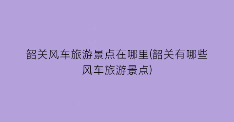 韶关风车旅游景点在哪里(韶关有哪些风车旅游景点)
