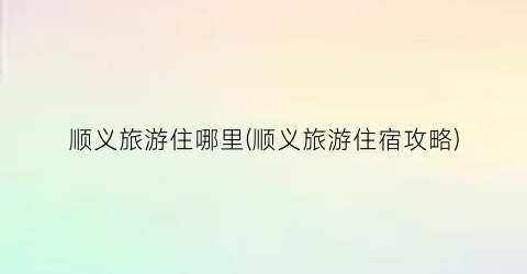 顺义旅游住哪里(顺义旅游住宿攻略)