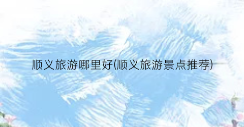 顺义旅游哪里好(顺义旅游景点推荐)