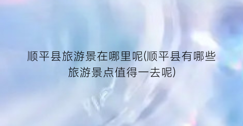 顺平县旅游景在哪里呢(顺平县有哪些旅游景点值得一去呢)