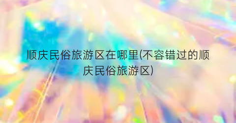 顺庆民俗旅游区在哪里(不容错过的顺庆民俗旅游区)