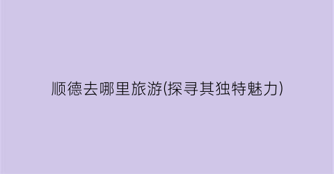 顺德去哪里旅游(探寻其独特魅力)