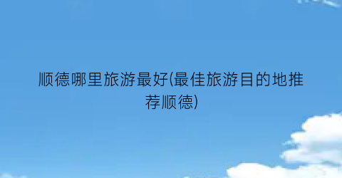 顺德哪里旅游最好(最佳旅游目的地推荐顺德)