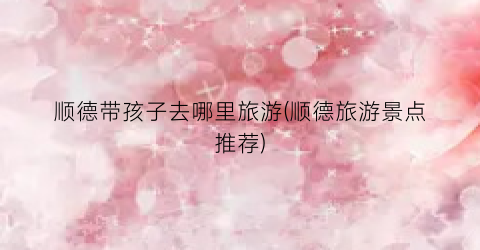 顺德带孩子去哪里旅游(顺德旅游景点推荐)