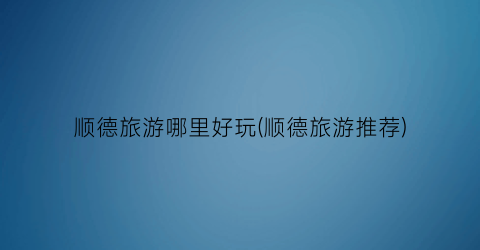 顺德旅游哪里好玩(顺德旅游推荐)