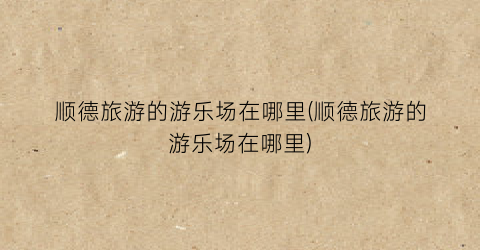 顺德旅游的游乐场在哪里(顺德旅游的游乐场在哪里)