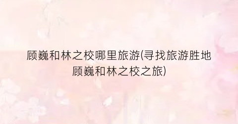 顾巍和林之校哪里旅游(寻找旅游胜地顾巍和林之校之旅)