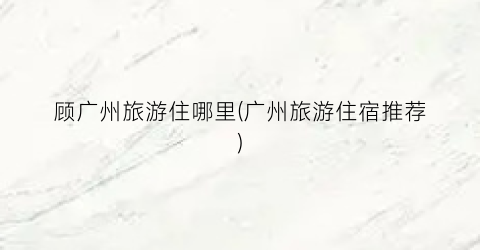 顾广州旅游住哪里(广州旅游住宿推荐)