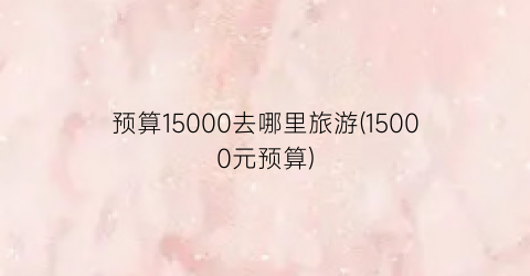 预算15000去哪里旅游(15000元预算)