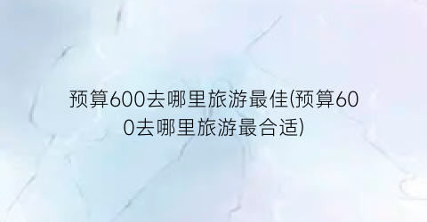 预算600去哪里旅游最佳(预算600去哪里旅游最合适)