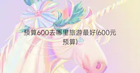 预算600去哪里旅游最好(600元预算)