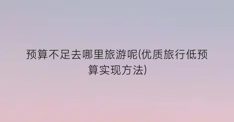 预算不足去哪里旅游呢(优质旅行低预算实现方法)
