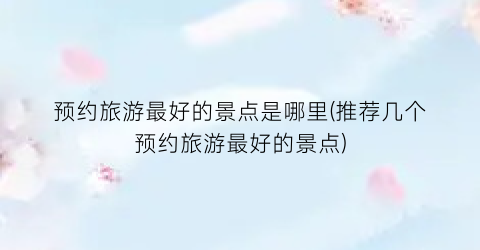 预约旅游最好的景点是哪里(推荐几个预约旅游最好的景点)