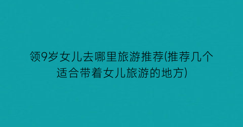 领9岁女儿去哪里旅游推荐(推荐几个适合带着女儿旅游的地方)