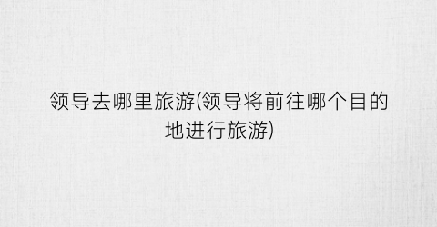 领导去哪里旅游(领导将前往哪个目的地进行旅游)