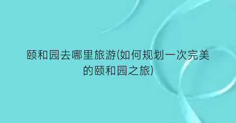 颐和园去哪里旅游(如何规划一次完美的颐和园之旅)