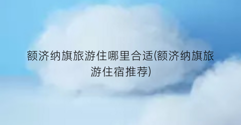 额济纳旗旅游住哪里合适(额济纳旗旅游住宿推荐)