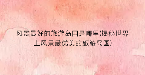 风景最好的旅游岛国是哪里(揭秘世界上风景最优美的旅游岛国)