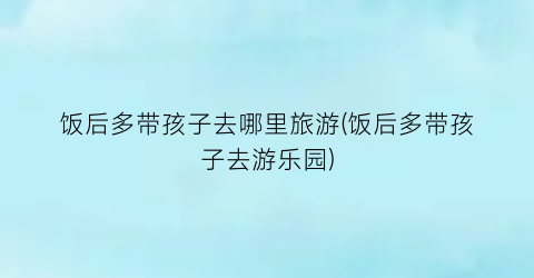 饭后多带孩子去哪里旅游(饭后多带孩子去游乐园)