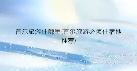 首尔旅游住哪里(首尔旅游必须住宿地推荐)