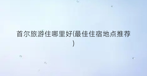 首尔旅游住哪里好(最佳住宿地点推荐)