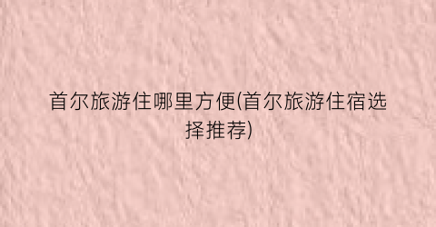 首尔旅游住哪里方便(首尔旅游住宿选择推荐)