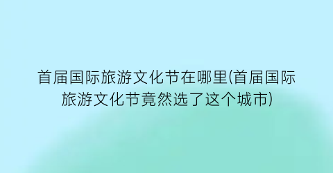 首届国际旅游文化节在哪里(首届国际旅游文化节竟然选了这个城市)