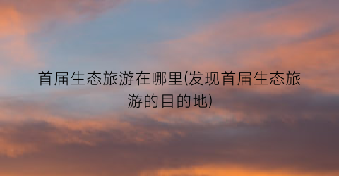 首届生态旅游在哪里(发现首届生态旅游的目的地)
