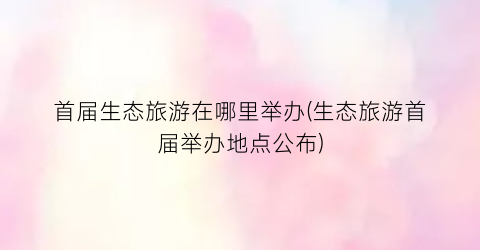 首届生态旅游在哪里举办(生态旅游首届举办地点公布)