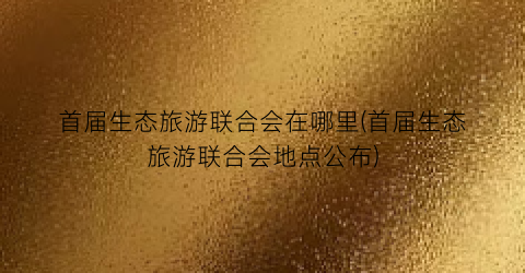 首届生态旅游联合会在哪里(首届生态旅游联合会地点公布)