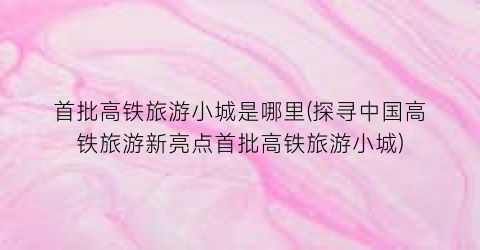 首批高铁旅游小城是哪里(探寻中国高铁旅游新亮点首批高铁旅游小城)