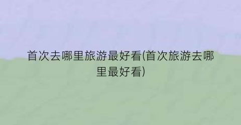 首次去哪里旅游最好看(首次旅游去哪里最好看)