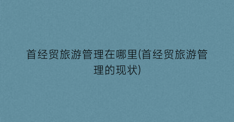 首经贸旅游管理在哪里(首经贸旅游管理的现状)
