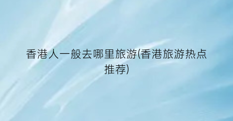 香港人一般去哪里旅游(香港旅游热点推荐)