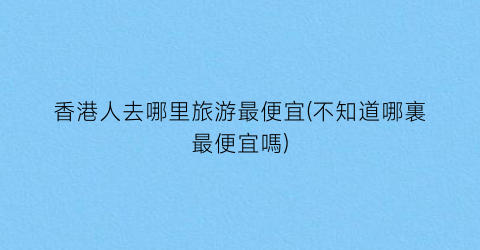 香港人去哪里旅游最便宜(不知道哪裏最便宜嗎)