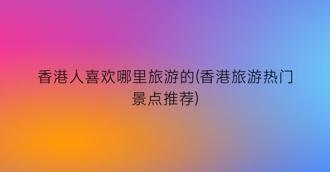 香港人喜欢哪里旅游的(香港旅游热门景点推荐)