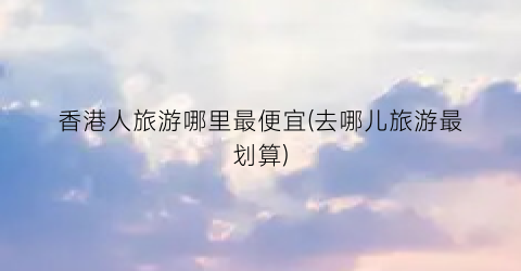 香港人旅游哪里最便宜(去哪儿旅游最划算)