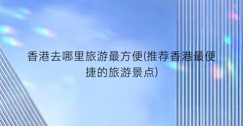 香港去哪里旅游最方便(推荐香港最便捷的旅游景点)
