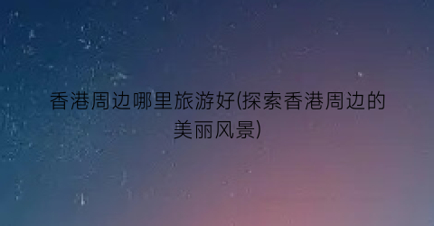 香港周边哪里旅游好(探索香港周边的美丽风景)