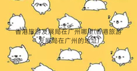 香港旅游发展局在广州哪里(香港旅游发展局在广州的地址)